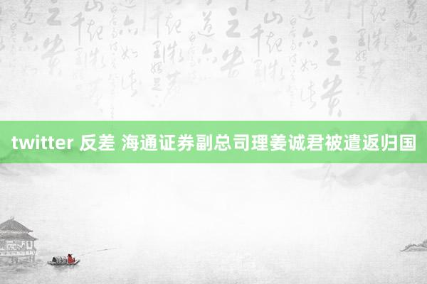 twitter 反差 海通证券副总司理姜诚君被遣返归国