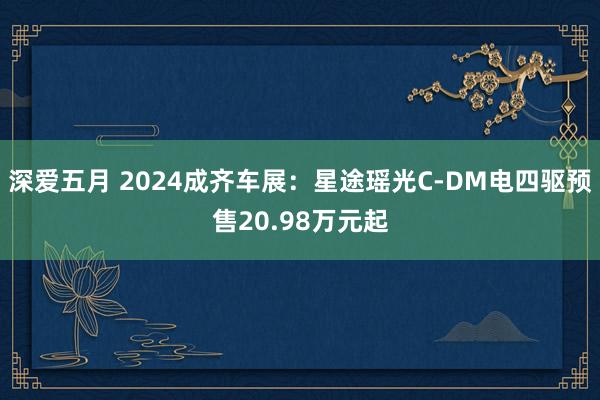 深爱五月 2024成齐车展：星途瑶光C-DM电四驱预售20.98万元起