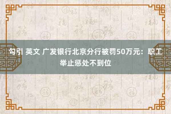 勾引 英文 广发银行北京分行被罚50万元：职工举止惩处不到位