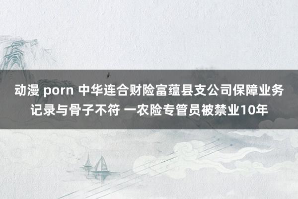 动漫 porn 中华连合财险富蕴县支公司保障业务记录与骨子不符 一农险专管员被禁业10年