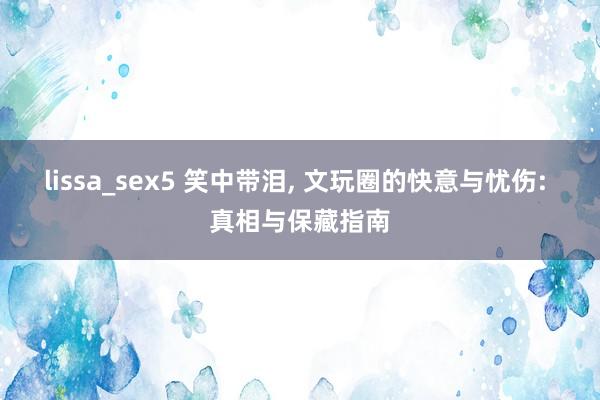 lissa_sex5 笑中带泪， 文玩圈的快意与忧伤: 真相与保藏指南