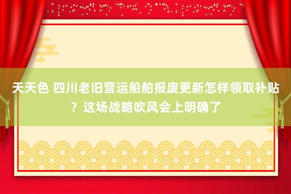 天天色 四川老旧营运船舶报废更新怎样领取补贴？这场战略吹风会上明确了