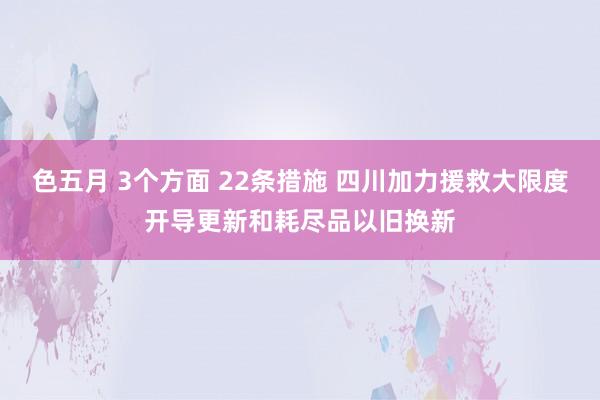 色五月 3个方面 22条措施 四川加力援救大限度开导更新和耗尽品以旧换新