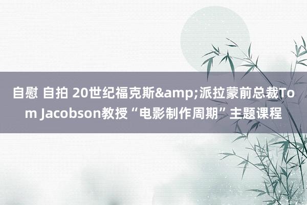 自慰 自拍 20世纪福克斯&派拉蒙前总裁Tom Jacobson教授“电影制作周期”主题课程