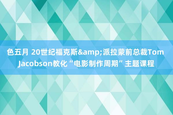 色五月 20世纪福克斯&派拉蒙前总裁Tom Jacobson教化“电影制作周期”主题课程