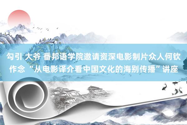 勾引 大爷 番邦语学院邀请资深电影制片众人何钦作念 “从电影译介看中国文化的海别传播”讲座