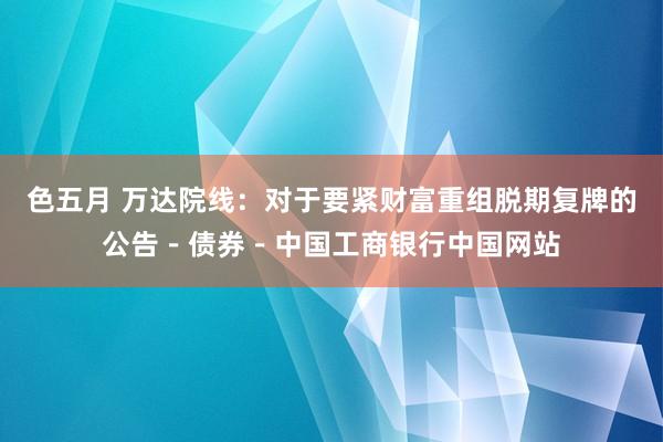 色五月 万达院线：对于要紧财富重组脱期复牌的公告－债券－中国工商银行中国网站