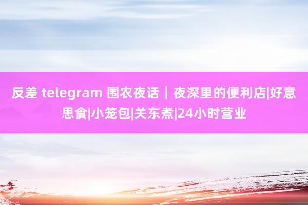 反差 telegram 围农夜话｜夜深里的便利店|好意思食|小笼包|关东煮|24小时营业