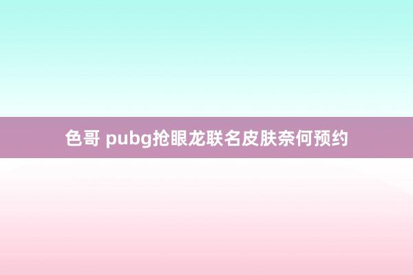 色哥 pubg抢眼龙联名皮肤奈何预约