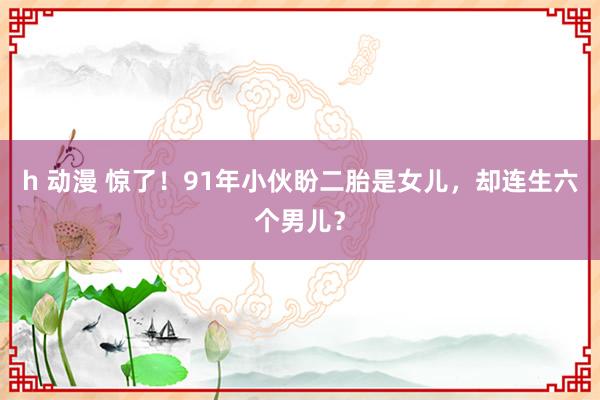 h 动漫 惊了！91年小伙盼二胎是女儿，却连生六个男儿？