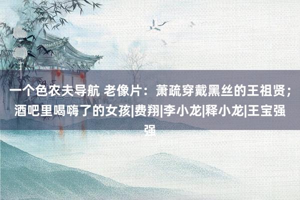 一个色农夫导航 老像片：萧疏穿戴黑丝的王祖贤；酒吧里喝嗨了的女孩|费翔|李小龙|释小龙|王宝强