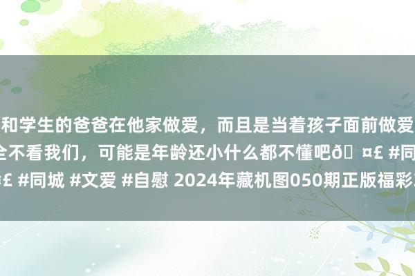 和学生的爸爸在他家做爱，而且是当着孩子面前做爱，太刺激了，孩子完全不看我们，可能是年龄还小什么都不懂吧🤣 #同城 #文爱 #自慰 2024年藏机图050期正版福彩3D藏机图诗汇总