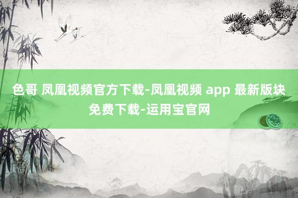 色哥 凤凰视频官方下载-凤凰视频 app 最新版块免费下载-运用宝官网