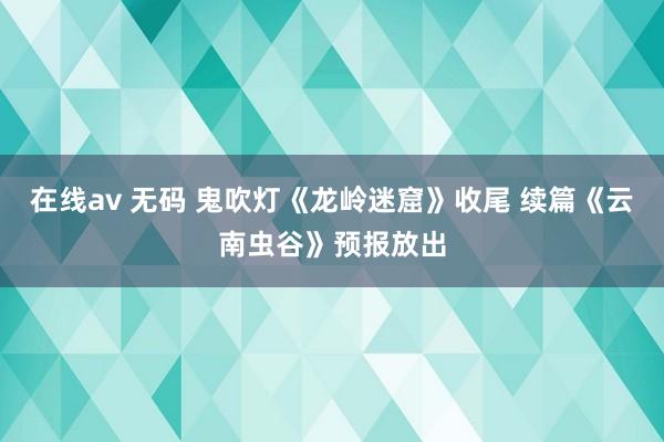 在线av 无码 鬼吹灯《龙岭迷窟》收尾 续篇《云南虫谷》预报放出