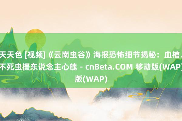 天天色 [视频]《云南虫谷》海报恐怖细节揭秘：血棺、不死虫摄东说念主心魄 - cnBeta.COM 移动版(WAP)