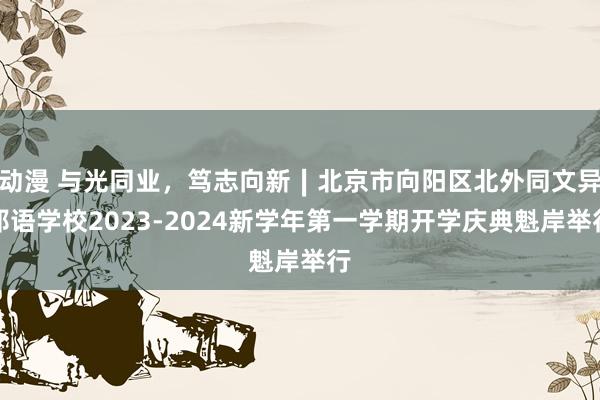 动漫 与光同业，笃志向新∣北京市向阳区北外同文异邦语学校2023-2024新学年第一学期开学庆典魁岸举行