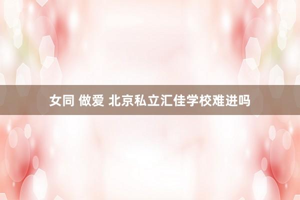 女同 做爱 北京私立汇佳学校难进吗