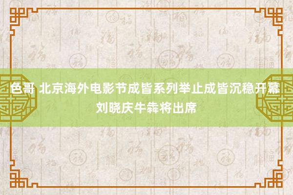 色哥 北京海外电影节成皆系列举止成皆沉稳开幕 刘晓庆牛犇将出席