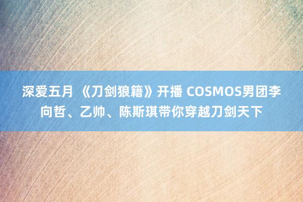 深爱五月 《刀剑狼籍》开播 COSMOS男团李向哲、乙帅、陈斯琪带你穿越刀剑天下