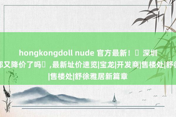 hongkongdoll nude 官方最新！‌深圳京基御景荟都又降价了吗‌，最新址价速览|宝龙|开发商|售楼处|舒徐雅居新篇章