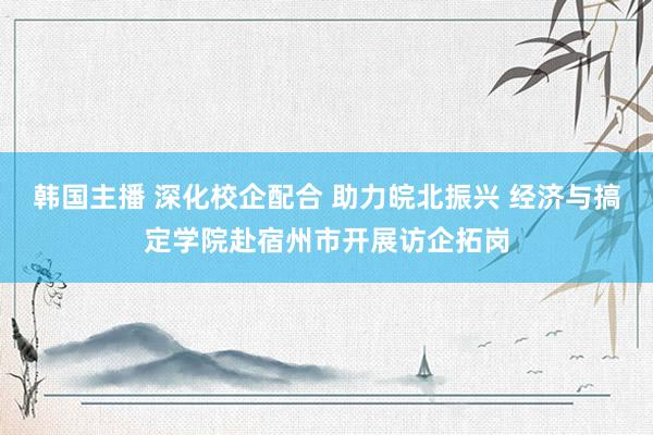 韩国主播 深化校企配合 助力皖北振兴 经济与搞定学院赴宿州市开展访企拓岗